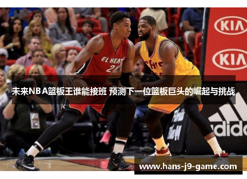 未来NBA篮板王谁能接班 预测下一位篮板巨头的崛起与挑战